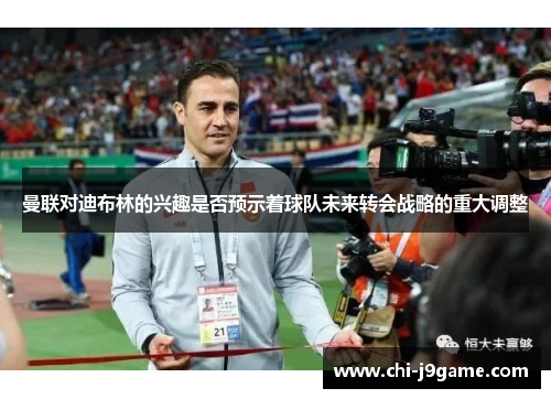 曼联对迪布林的兴趣是否预示着球队未来转会战略的重大调整