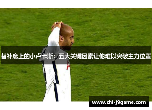 替补席上的小卢卡斯：五大关键因素让他难以突破主力位置