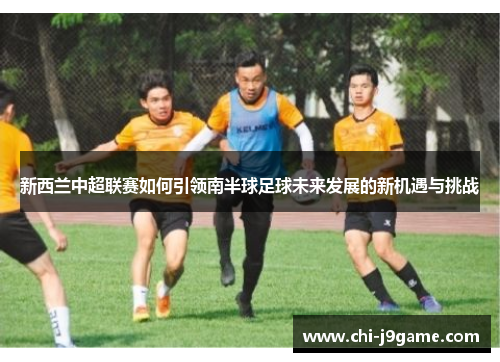 新西兰中超联赛如何引领南半球足球未来发展的新机遇与挑战