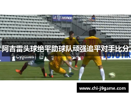 阿吉雷头球绝平助球队顽强追平对手比分 阿吉雷头球绝平助球队顽强追平对手比分
