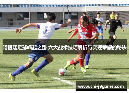 阿根廷足球崛起之路 六大战术技巧解析与实现荣耀的秘诀